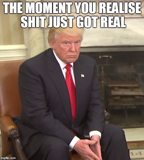 Trump just realised what he got himself into | THE MOMENT YOU REALISE SHIT JUST GOT REAL | image tagged in trump,donald trump,politics,memes | made w/ Imgflip meme maker