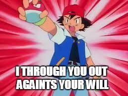 Pokemon | I THROUGH YOU OUT AGAINTS YOUR WILL | image tagged in pokemon | made w/ Imgflip meme maker