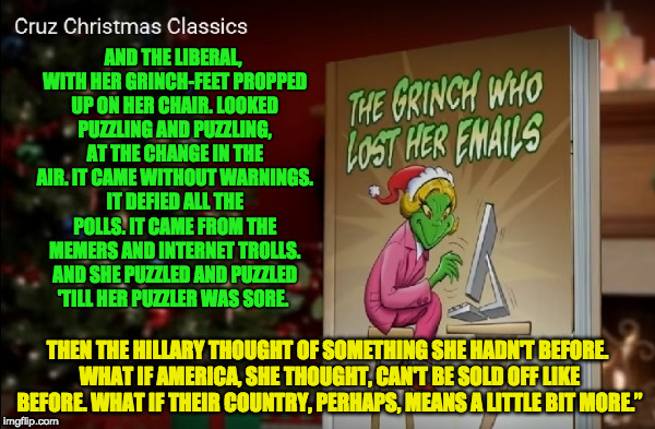 The Grinch Who Lost her Emails | AND THE LIBERAL, WITH HER GRINCH-FEET PROPPED UP ON HER CHAIR.
LOOKED PUZZLING AND PUZZLING, AT THE CHANGE IN THE AIR. IT CAME WITHOUT WARNINGS. IT DEFIED ALL THE POLLS. IT CAME FROM THE MEMERS AND INTERNET TROLLS. AND SHE PUZZLED AND PUZZLED 'TILL HER PUZZLER WAS SORE. THEN THE HILLARY THOUGHT OF SOMETHING SHE HADN'T BEFORE. WHAT IF AMERICA, SHE THOUGHT, CAN'T BE SOLD OFF LIKE BEFORE. WHAT IF THEIR COUNTRY, PERHAPS, MEANS A LITTLE BIT MORE.” | image tagged in christmas,election 2016,memes,memers,dr seuss | made w/ Imgflip meme maker