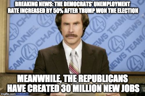 Ron Burgundy | BREAKING NEWS: THE DEMOCRATS' UNEMPLOYMENT RATE INCREASED BY 50% AFTER TRUMP WON THE ELECTION; MEANWHILE, THE REPUBLICANS HAVE CREATED 30 MILLION NEW JOBS | image tagged in memes,ron burgundy | made w/ Imgflip meme maker