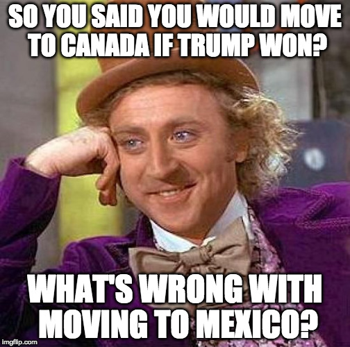 Creepy Condescending Wonka | SO YOU SAID YOU WOULD MOVE TO CANADA IF TRUMP WON? WHAT'S WRONG WITH MOVING TO MEXICO? | image tagged in memes,creepy condescending wonka | made w/ Imgflip meme maker