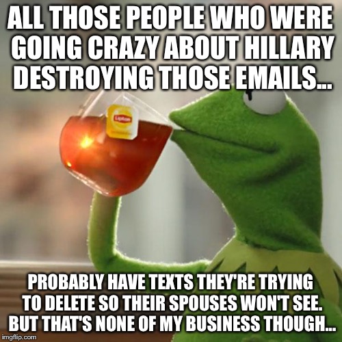 But That's None Of My Business Meme | ALL THOSE PEOPLE WHO WERE GOING CRAZY ABOUT HILLARY DESTROYING THOSE EMAILS... PROBABLY HAVE TEXTS THEY'RE TRYING TO DELETE SO THEIR SPOUSES WON'T SEE. BUT THAT'S NONE OF MY BUSINESS THOUGH... | image tagged in memes,but thats none of my business,kermit the frog | made w/ Imgflip meme maker