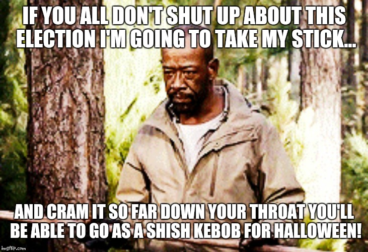 Lets move on | IF YOU ALL DON'T SHUT UP ABOUT THIS ELECTION I'M GOING TO TAKE MY STICK... AND CRAM IT SO FAR DOWN YOUR THROAT YOU'LL BE ABLE TO GO AS A SHISH KEBOB FOR HALLOWEEN! | image tagged in walking dead | made w/ Imgflip meme maker