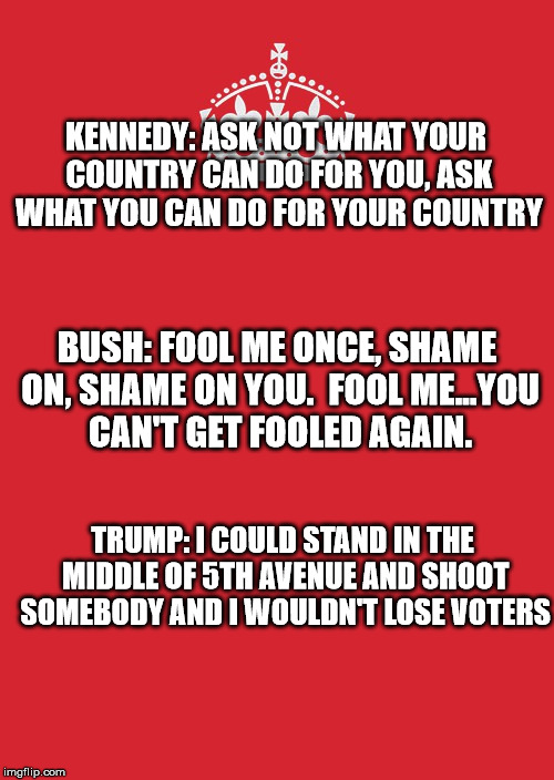 Keep Calm And Carry On Red | KENNEDY: ASK NOT WHAT YOUR COUNTRY CAN DO FOR YOU, ASK WHAT YOU CAN DO FOR YOUR COUNTRY; BUSH: FOOL ME ONCE, SHAME ON, SHAME ON YOU.  FOOL ME...YOU CAN'T GET FOOLED AGAIN. TRUMP: I COULD STAND IN THE MIDDLE OF 5TH AVENUE AND SHOOT SOMEBODY AND I WOULDN'T LOSE VOTERS | image tagged in memes,keep calm and carry on red | made w/ Imgflip meme maker