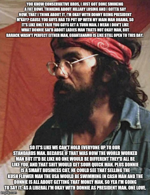 A sense of peace with Tommy Chong. | YOU KNOW CONSERVATIVE BROS, I JUST GOT DONE SMOKING A FAT BOWL THINKING ABOUT HILLARY LOSING AND I GOTTA SAY NOW, THAT I THINK ABOUT IT, I'M OKAY WITH DONNY BEING PRESIDENT M'KAY? CAUSE YOU GUYS HAD TO PUT UP WITH MY MAIN MAN OBAMA, SO IT'S LIKE ONLY FAIR YOU GUYS GET A TURN MAN. I MEAN I DON'T LIKE WHAT DONNIE SAI'D ABOUT LADIES MAN THATS NOT OKAY MAN, BUT BARACK WASN'T PERFECT EITHER MAN, GUANTANAMO IS LIKE STILL OPEN TO THIS DAY. SO IT'S LIKE WE CAN'T HOLD EVERYONE UP TO OUR STANDARDS MAN. BECAUSE IF THAT WAS HOW THE WORLD WORKED MAN BUT IT'D BE LIKE NO ONE WOULD BE DIFFERENT THEY'D ALL BE LIKE YOU, AND THAT SHIT WOULD GET SOUR QUICK MAN. PLUS DONNIE IS A SMART BUSINESS CAT, HE COULD SEE THAT SELLING THE KUSH FLOWER MAN THE USA WOULD BE SWIMMING IN CASH MAN AND THE DONNIE IS ALL ABOUT GETTING THAT MONEY MAN. SO YEA I'M GOING TO SAY IT, AS A LIBERAL I'M OKAY WITH DONNIE AS PRESIDENT MAN. ONE LOVE. | image tagged in tommy chong,peace,love,weed,high,marijuana | made w/ Imgflip meme maker