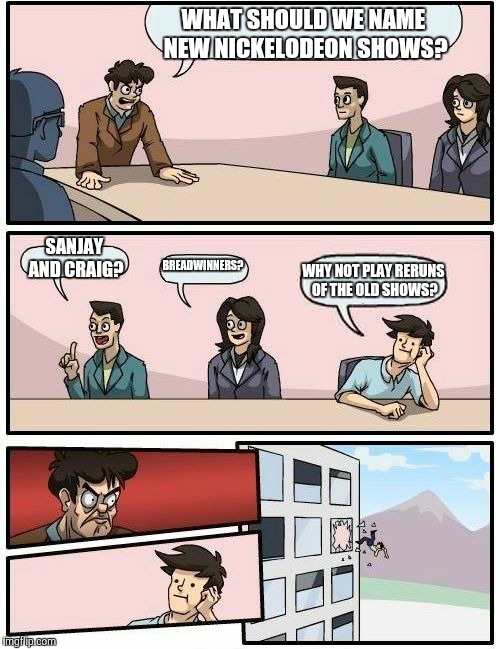 Boardroom Meeting Suggestion Meme | WHAT SHOULD WE NAME NEW NICKELODEON SHOWS? SANJAY AND CRAIG? BREADWINNERS? WHY NOT PLAY RERUNS OF THE OLD SHOWS? | image tagged in memes,boardroom meeting suggestion | made w/ Imgflip meme maker