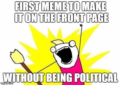 Let's make this happen. Let's rid the front page of politics and let this be the first step. | FIRST MEME TO MAKE IT ON THE FRONT PAGE; WITHOUT BEING POLITICAL | image tagged in memes,x all the y | made w/ Imgflip meme maker