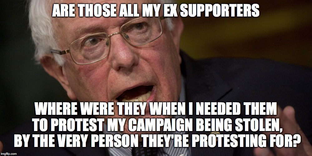 Bernie Sanders 2016 | ARE THOSE ALL MY EX SUPPORTERS; WHERE WERE THEY WHEN I NEEDED THEM TO PROTEST MY CAMPAIGN BEING STOLEN, BY THE VERY PERSON THEY'RE PROTESTING FOR? | image tagged in bernie sanders 2016 | made w/ Imgflip meme maker
