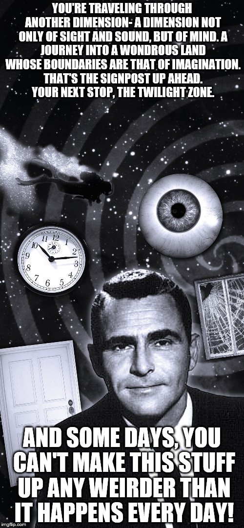 Twilight Zone? This is real life! | YOU'RE TRAVELING THROUGH ANOTHER DIMENSION- A DIMENSION NOT ONLY OF SIGHT AND SOUND, BUT OF MIND.
A JOURNEY INTO A WONDROUS LAND WHOSE BOUNDARIES ARE THAT OF IMAGINATION. THAT'S THE SIGNPOST UP AHEAD.  YOUR NEXT STOP, THE TWILIGHT ZONE. AND SOME DAYS, YOU CAN'T MAKE THIS STUFF UP ANY WEIRDER THAN IT HAPPENS EVERY DAY! | image tagged in twilight zone,first world problems,wtf,its a crazy world | made w/ Imgflip meme maker