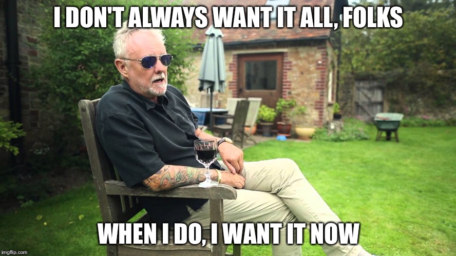 I DON'T ALWAYS WANT IT ALL, FOLKS; WHEN I DO, I WANT IT NOW | image tagged in roger taylor doesn't always | made w/ Imgflip meme maker