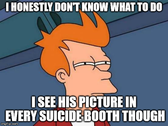 Futurama Fry Meme | I HONESTLY DON'T KNOW WHAT TO DO I SEE HIS PICTURE IN EVERY SUICIDE BOOTH THOUGH | image tagged in memes,futurama fry | made w/ Imgflip meme maker
