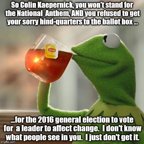Inexplicable Kaepernick | So Colin Kaepernick, you won't stand for the National  Anthem, AND you refused to get your sorry hind-quarters to the ballot box ... ...for the 2016 general election to vote for  a leader to affect change.  I don't know what people see in you.  I just don't get it. | image tagged in memes,but thats none of my business,kermit the frog | made w/ Imgflip meme maker