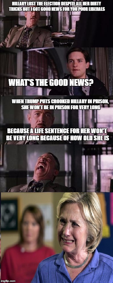 HILLARY LOST THE ELECTION DESPITE ALL HER DIRTY TRICKS BUT I GOT GOOD NEWS FOR YOU POOR LIBERALS; WHAT'S THE GOOD NEWS? WHEN TRUMP PUTS CROOKED HILLARY IN PRISON, SHE WON'T BE IN PRISON FOR VERY LONG; BECAUSE A LIFE SENTENCE FOR HER WON'T BE VERY LONG BECAUSE OF HOW OLD SHE IS | image tagged in funny | made w/ Imgflip meme maker