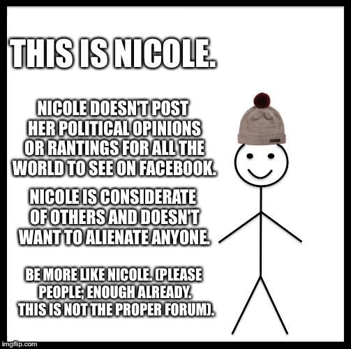 Be Like Bill Meme | THIS IS NICOLE. NICOLE DOESN'T POST HER POLITICAL OPINIONS OR RANTINGS FOR ALL THE WORLD TO SEE ON FACEBOOK. NICOLE IS CONSIDERATE OF OTHERS AND DOESN'T WANT TO ALIENATE ANYONE. BE MORE LIKE NICOLE. (PLEASE PEOPLE; ENOUGH ALREADY.  THIS IS NOT THE PROPER FORUM). | image tagged in memes,be like bill | made w/ Imgflip meme maker