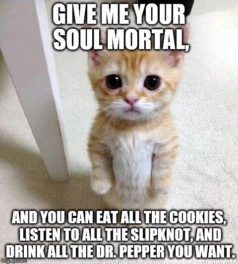 I don't know... maybe... | GIVE ME YOUR SOUL MORTAL, AND YOU CAN EAT ALL THE COOKIES, LISTEN TO ALL THE SLIPKNOT, AND DRINK ALL THE DR. PEPPER YOU WANT. | image tagged in memes,cute cat | made w/ Imgflip meme maker