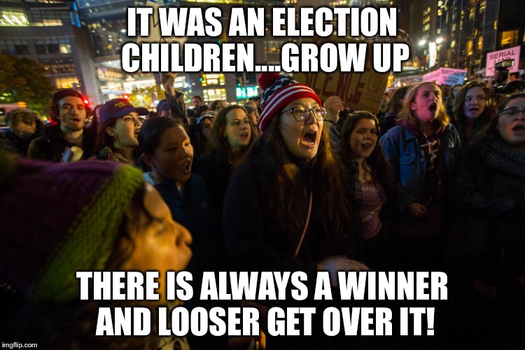 Trump Protests | IT WAS AN ELECTION CHILDREN....GROW UP; THERE IS ALWAYS A WINNER AND LOOSER GET OVER IT! | image tagged in trump protests | made w/ Imgflip meme maker
