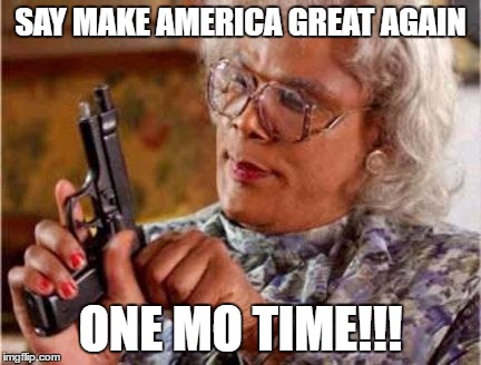 Madea | SAY MAKE AMERICA GREAT AGAIN; ONE MO TIME!!! | image tagged in madea | made w/ Imgflip meme maker