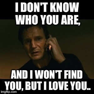Taken I will find you | I DON'T KNOW WHO YOU ARE, AND I WON'T FIND YOU,
BUT I LOVE YOU.. | image tagged in taken i will find you | made w/ Imgflip meme maker