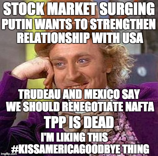 Creepy Condescending Wonka Meme | STOCK MARKET SURGING; PUTIN WANTS TO STRENGTHEN RELATIONSHIP WITH USA; TRUDEAU AND MEXICO SAY WE SHOULD RENEGOTIATE NAFTA; TPP IS DEAD; I'M LIKING THIS      #KISSAMERICAGOODBYE THING | image tagged in memes,creepy condescending wonka | made w/ Imgflip meme maker