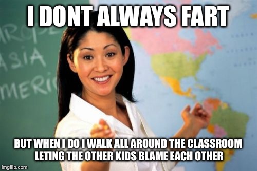 Unhelpful High School Teacher Meme | I DONT ALWAYS FART; BUT WHEN I DO I WALK ALL AROUND THE CLASSROOM LETING THE OTHER KIDS BLAME EACH OTHER | image tagged in memes,unhelpful high school teacher | made w/ Imgflip meme maker