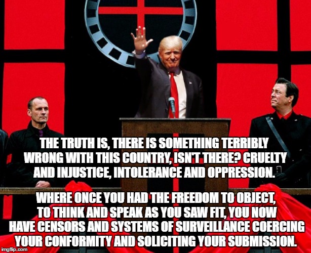 Chancellor Trump | THE TRUTH IS, THERE IS SOMETHING TERRIBLY WRONG WITH THIS COUNTRY, ISN'T THERE? CRUELTY AND INJUSTICE, INTOLERANCE AND OPPRESSION. WHERE ONCE YOU HAD THE FREEDOM TO OBJECT, TO THINK AND SPEAK AS YOU SAW FIT, YOU NOW HAVE CENSORS AND SYSTEMS OF SURVEILLANCE COERCING YOUR CONFORMITY AND SOLICITING YOUR SUBMISSION. | image tagged in trump | made w/ Imgflip meme maker