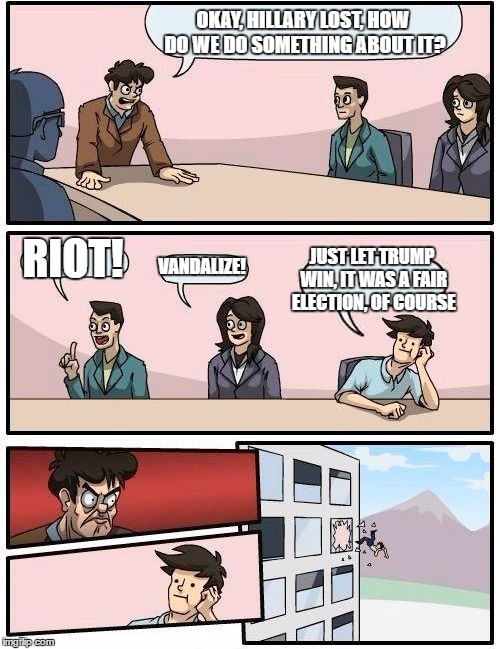 Seems legit... | OKAY, HILLARY LOST, HOW DO WE DO SOMETHING ABOUT IT? JUST LET TRUMP WIN, IT WAS A FAIR ELECTION, OF COURSE; RIOT! VANDALIZE! | image tagged in memes,boardroom meeting suggestion,donald trump,hillary clinton,election,funny | made w/ Imgflip meme maker