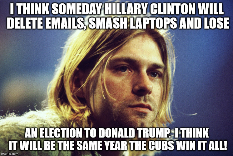 I THINK SOMEDAY HILLARY CLINTON WILL DELETE EMAILS, SMASH LAPTOPS AND LOSE; AN ELECTION TO DONALD TRUMP.  I THINK IT WILL BE THE SAME YEAR THE CUBS WIN IT ALL! | image tagged in kurtcobain6666 | made w/ Imgflip meme maker