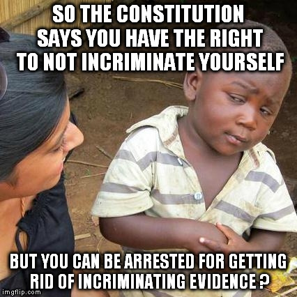 Third World Skeptical Kid Meme | SO THE CONSTITUTION SAYS YOU HAVE THE RIGHT TO NOT INCRIMINATE YOURSELF; BUT YOU CAN BE ARRESTED FOR GETTING RID OF INCRIMINATING EVIDENCE ? | image tagged in memes,third world skeptical kid | made w/ Imgflip meme maker