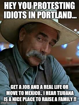 Sam Elliott | HEY YOU PROTESTING IDIOTS IN PORTLAND... GET A JOB AND A REAL LIFE OR MOVE TO MEXICO.. I HEAR TIJUANA IS A NICE PLACE TO RAISE A FAMILY !! | image tagged in sam elliott | made w/ Imgflip meme maker