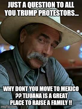 Sam Elliott | JUST A QUESTION TO ALL YOU TRUMP PROTESTORS... WHY DONT YOU MOVE TO MEXICO ?? TIJUANA IS A GREAT PLACE TO RAISE A FAMILY !! | image tagged in sam elliott | made w/ Imgflip meme maker