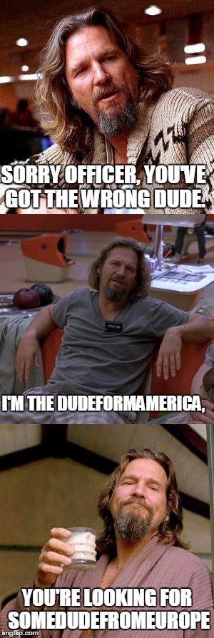 Usernamememe weekend! See what I did there eh? | SORRY OFFICER, YOU'VE GOT THE WRONG DUDE. I'M THE DUDEFORMAMERICA, YOU'RE LOOKING FOR SOMEDUDEFROMEUROPE | image tagged in somedudefromeurope,memes,usernames | made w/ Imgflip meme maker