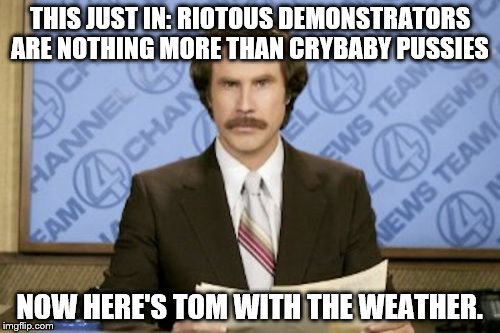 Ron Burgundy Meme | THIS JUST IN: RIOTOUS DEMONSTRATORS ARE NOTHING MORE THAN CRYBABY PUSSIES; NOW HERE'S TOM WITH THE WEATHER. | image tagged in memes,ron burgundy | made w/ Imgflip meme maker