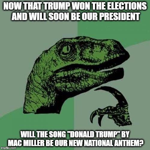 i'm wondering, since the song has sexual lyrics about women just like trump's comments about them | NOW THAT TRUMP WON THE ELECTIONS AND WILL SOON BE OUR PRESIDENT; WILL THE SONG "DONALD TRUMP" BY MAC MILLER BE OUR NEW NATIONAL ANTHEM? | image tagged in memes,philosoraptor,donald trump,mac miller | made w/ Imgflip meme maker