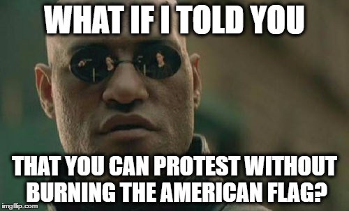 Reassuring Morpheus. | WHAT IF I TOLD YOU; THAT YOU CAN PROTEST WITHOUT BURNING THE AMERICAN FLAG? | image tagged in memes,matrix morpheus | made w/ Imgflip meme maker