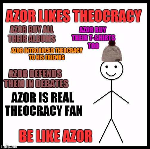 Be Like Bill Meme | AZOR LIKES THEOCRACY; AZOR BUY ALL THEIR ALBUMS; AZOR BUY THEIR T-SHIRTS TOO; AZOR INTRODUCED THEOCRACY TO HIS FRIENDS; AZOR DEFENDS THEM IN DEBATES; AZOR IS REAL THEOCRACY FAN; BE LIKE AZOR | image tagged in memes,be like bill | made w/ Imgflip meme maker