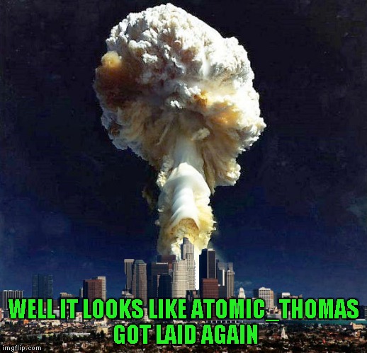 Use someone's USERNAME in your meme weekend! Friday - Sat Nov 11-12-13. Guidelines in comments! | WELL IT LOOKS LIKE ATOMIC_THOMAS GOT LAID AGAIN | image tagged in creamy nuclear explosion,memes,use someones username in your meme,funny,joke,atomic_thomas | made w/ Imgflip meme maker