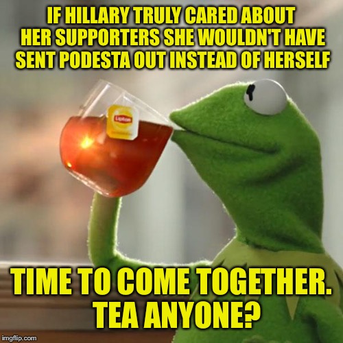 "A house divided will fall". This hatefulness has got to stop. | IF HILLARY TRULY CARED ABOUT HER SUPPORTERS SHE WOULDN'T HAVE SENT PODESTA OUT INSTEAD OF HERSELF; TIME TO COME TOGETHER.  TEA ANYONE? | image tagged in memes,but thats none of my business,kermit the frog | made w/ Imgflip meme maker