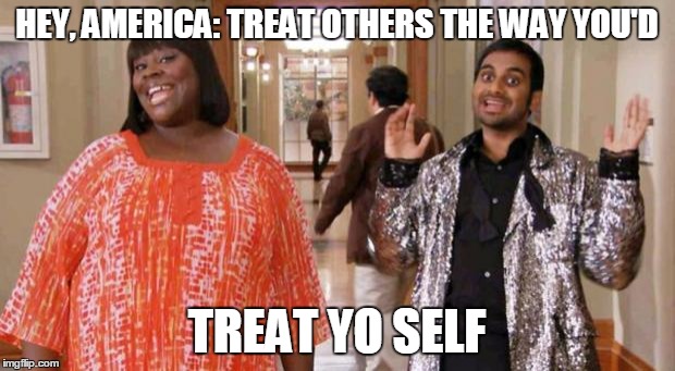 Treat Yo Self | HEY, AMERICA: TREAT OTHERS THE WAY YOU'D; TREAT YO SELF | image tagged in treat yo self | made w/ Imgflip meme maker