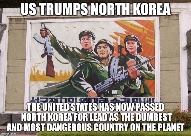 US TRUMPS NORTH KOREA; THE UNITED STATES HAS NOW PASSED NORTH KOREA FOR LEAD AS THE DUMBEST AND MOST DANGEROUS COUNTRY ON THE PLANET | image tagged in north korea,trump,dumb,dangerous | made w/ Imgflip meme maker