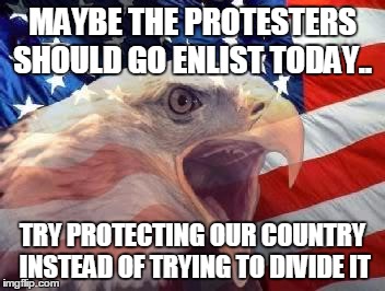 Patriotic Eagle | MAYBE THE PROTESTERS SHOULD GO ENLIST TODAY.. TRY PROTECTING OUR COUNTRY INSTEAD OF TRYING TO DIVIDE IT | image tagged in patriotic eagle | made w/ Imgflip meme maker