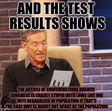 Maury Lie Detector Meme | AND THE TEST RESULTS SHOWS; THE ARTICLE OF CONFEDERATIONS BRANCH CONGRESS IS CRAZILY STUPID WITH LAWS LIKE ONE VOTE REGARDLESS OF POPULATION IF THAT'S THE CASE WHY IS MAURY NOT APART OF THE POPULATION | image tagged in memes,maury lie detector | made w/ Imgflip meme maker