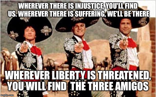 Three amigos  | WHEREVER THERE IS INJUSTICE, YOU'LL FIND US. WHEREVER THERE IS SUFFERING, WE'LL BE THERE; WHEREVER LIBERTY IS THREATENED, YOU WILL FIND 
THE THREE AMIGOS | image tagged in three amigos | made w/ Imgflip meme maker