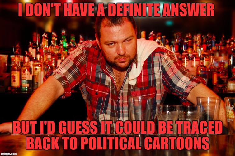 annoyed bartender | I DON'T HAVE A DEFINITE ANSWER BUT I'D GUESS IT COULD BE TRACED BACK TO POLITICAL CARTOONS | image tagged in annoyed bartender | made w/ Imgflip meme maker