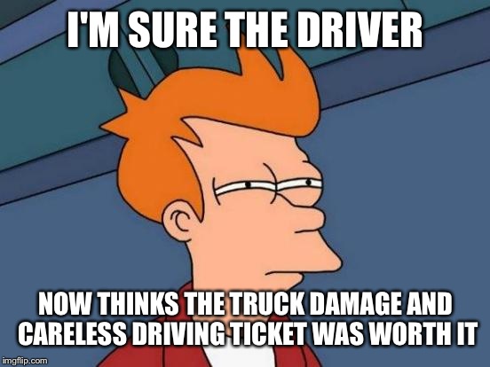 Futurama Fry Meme | I'M SURE THE DRIVER NOW THINKS THE TRUCK DAMAGE AND CARELESS DRIVING TICKET WAS WORTH IT | image tagged in memes,futurama fry | made w/ Imgflip meme maker