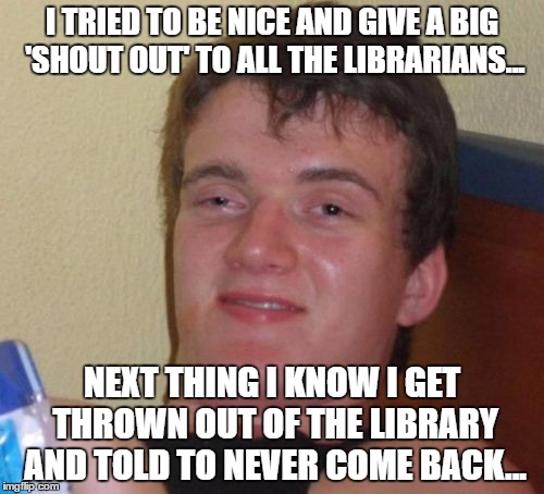 10 Guy Meme | I TRIED TO BE NICE AND GIVE A BIG 'SHOUT OUT' TO ALL THE LIBRARIANS... NEXT THING I KNOW I GET THROWN OUT OF THE LIBRARY AND TOLD TO NEVER COME BACK... | image tagged in memes,10 guy | made w/ Imgflip meme maker