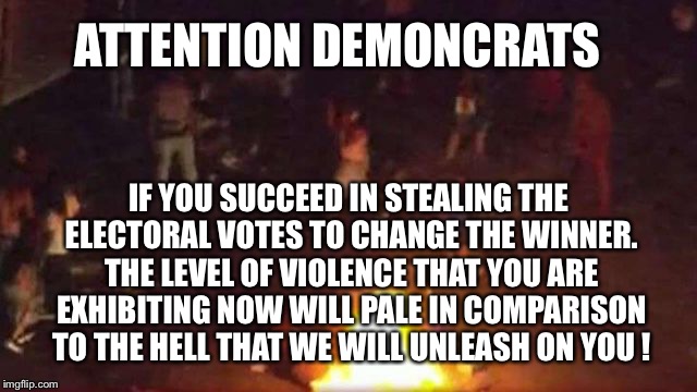 Evil Demoncrats | ATTENTION DEMONCRATS; IF YOU SUCCEED IN STEALING THE ELECTORAL VOTES TO CHANGE THE WINNER. THE LEVEL OF VIOLENCE THAT YOU ARE EXHIBITING NOW WILL PALE IN COMPARISON TO THE HELL THAT WE WILL UNLEASH ON YOU ! | image tagged in evil,violence,democrats,steal,electoral college | made w/ Imgflip meme maker