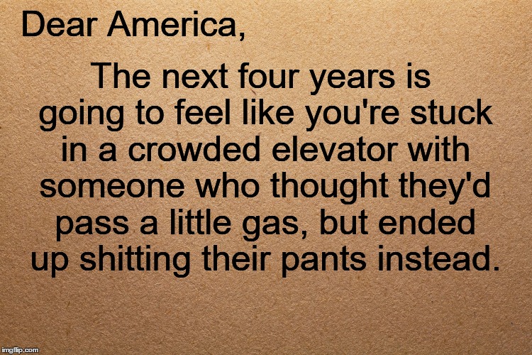 Dear America | The next four years is going to feel like you're stuck in a crowded elevator with someone who thought they'd pass a little gas, but ended up shitting their pants instead. Dear America, | image tagged in trump,president trump,president 2016,shit | made w/ Imgflip meme maker