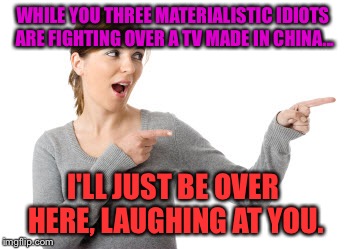 I'll Just Be Over Here Woman | WHILE YOU THREE MATERIALISTIC IDIOTS ARE FIGHTING OVER A TV MADE IN CHINA... I'LL JUST BE OVER HERE, LAUGHING AT YOU. | image tagged in i'll just be over here woman | made w/ Imgflip meme maker