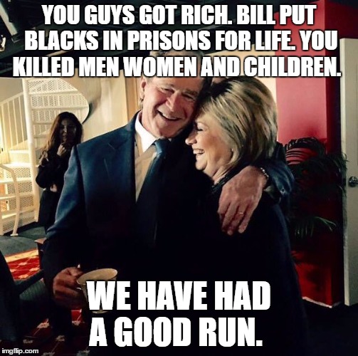 George Bush and Hillary Clinton | YOU GUYS GOT RICH. BILL PUT BLACKS IN PRISONS FOR LIFE. YOU KILLED MEN WOMEN AND CHILDREN. WE HAVE HAD A GOOD RUN. | image tagged in george bush and hillary clinton | made w/ Imgflip meme maker