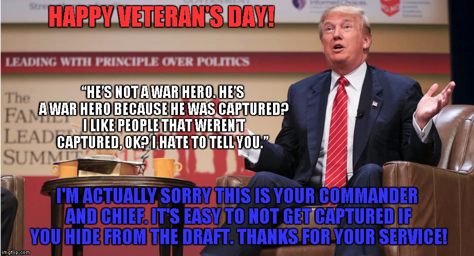 Veteran's Day Trump Style | HAPPY VETERAN'S DAY! “HE’S NOT A WAR HERO. HE’S A WAR HERO BECAUSE HE WAS CAPTURED? I LIKE PEOPLE THAT WEREN’T CAPTURED, OK? I HATE TO TELL YOU.”; I'M ACTUALLY SORRY THIS IS YOUR COMMANDER AND CHIEF. IT'S EASY TO NOT GET CAPTURED IF YOU HIDE FROM THE DRAFT. THANKS FOR YOUR SERVICE! | image tagged in donald trump,veterans day,veterans,military,funny | made w/ Imgflip meme maker